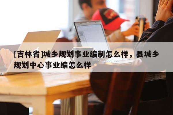 [吉林省]城鄉規劃事業編制怎么樣，縣城鄉規劃中心事業編怎么樣