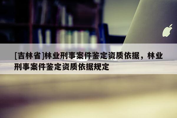 [吉林省]林業(yè)刑事案件鑒定資質(zhì)依據(jù)，林業(yè)刑事案件鑒定資質(zhì)依據(jù)規(guī)定