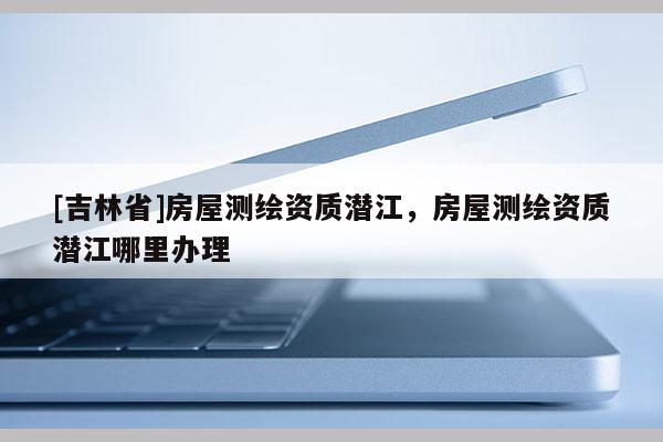 [吉林省]房屋測(cè)繪資質(zhì)潛江，房屋測(cè)繪資質(zhì)潛江哪里辦理