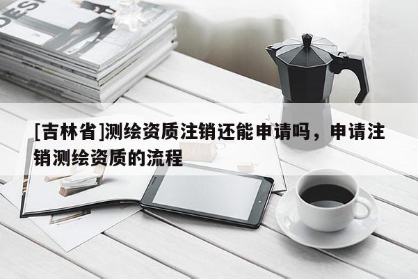[吉林省]測繪資質注銷還能申請嗎，申請注銷測繪資質的流程