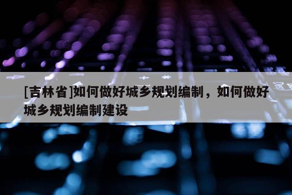 [吉林省]如何做好城鄉規劃編制，如何做好城鄉規劃編制建設