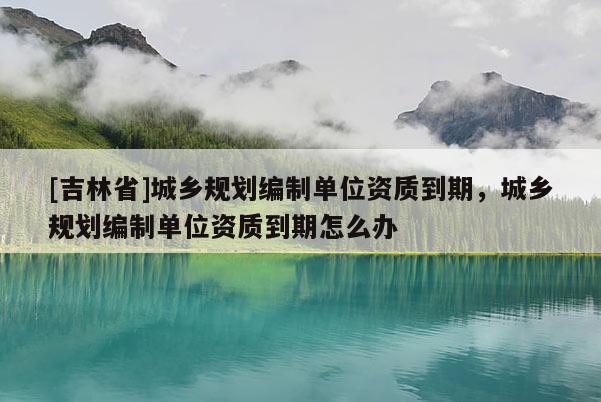 [吉林省]城鄉規劃編制單位資質到期，城鄉規劃編制單位資質到期怎么辦