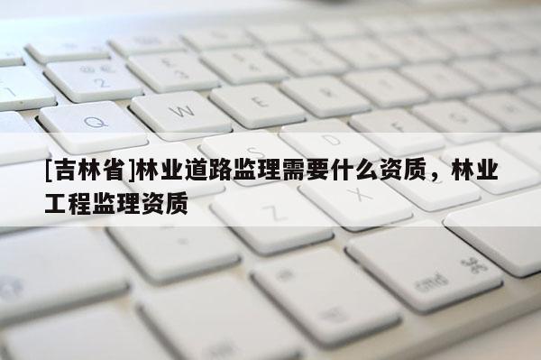 [吉林省]林業(yè)道路監(jiān)理需要什么資質(zhì)，林業(yè)工程監(jiān)理資質(zhì)