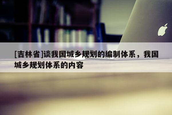 [吉林省]談我國城鄉規劃的編制體系，我國城鄉規劃體系的內容