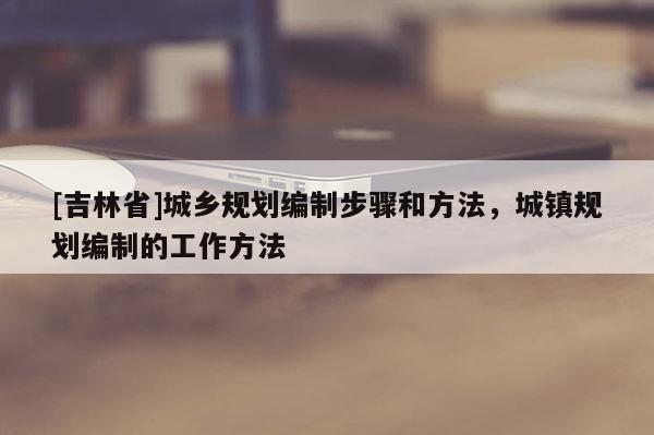 [吉林省]城鄉規劃編制步驟和方法，城鎮規劃編制的工作方法