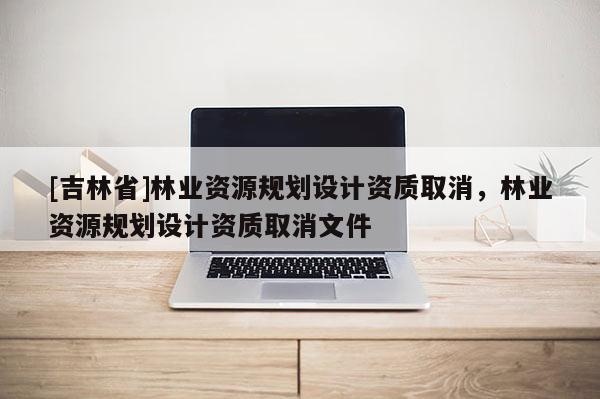 [吉林省]林業(yè)資源規(guī)劃設計資質取消，林業(yè)資源規(guī)劃設計資質取消文件