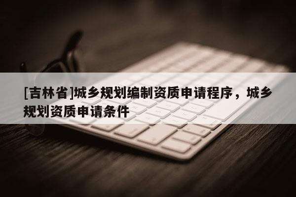 [吉林省]城鄉(xiāng)規(guī)劃編制資質(zhì)申請(qǐng)程序，城鄉(xiāng)規(guī)劃資質(zhì)申請(qǐng)條件