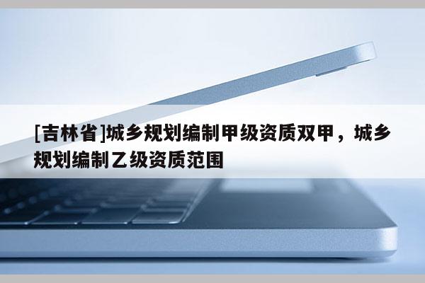 [吉林省]城鄉規劃編制甲級資質雙甲，城鄉規劃編制乙級資質范圍
