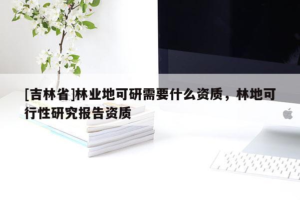 [吉林省]林業(yè)地可研需要什么資質(zhì)，林地可行性研究報告資質(zhì)