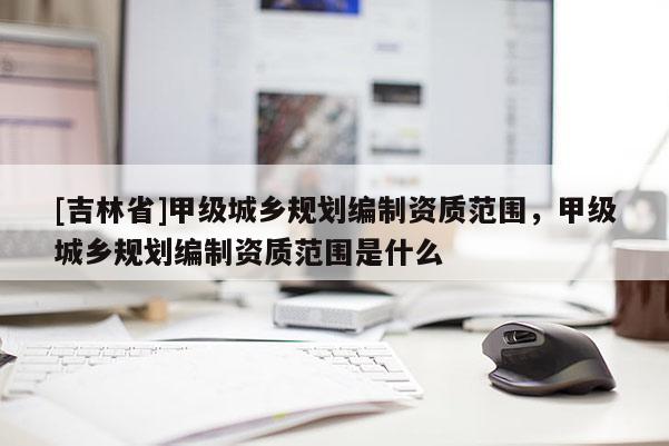 [吉林省]甲級城鄉(xiāng)規(guī)劃編制資質(zhì)范圍，甲級城鄉(xiāng)規(guī)劃編制資質(zhì)范圍是什么