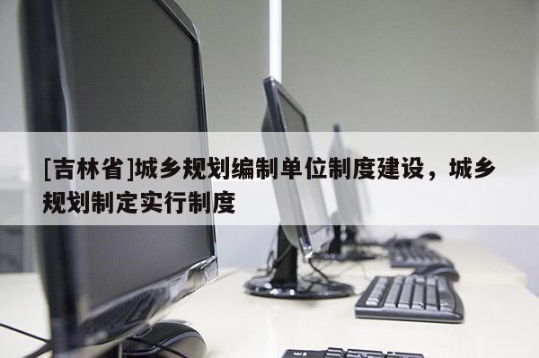 [吉林省]城鄉規劃編制單位制度建設，城鄉規劃制定實行制度