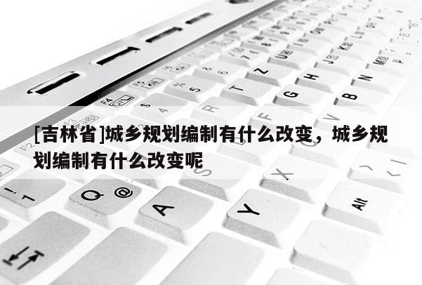 [吉林省]城鄉規劃編制有什么改變，城鄉規劃編制有什么改變呢