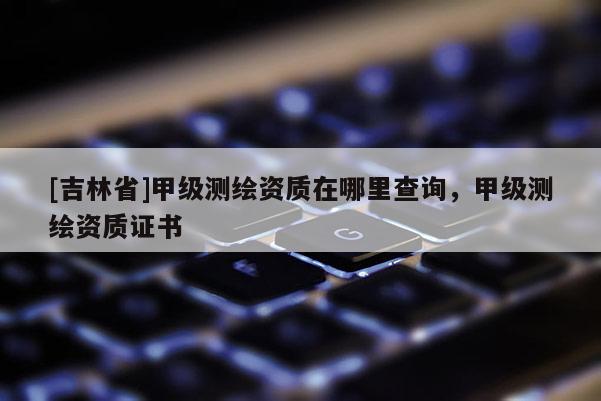 [吉林省]甲級測繪資質在哪里查詢，甲級測繪資質證書