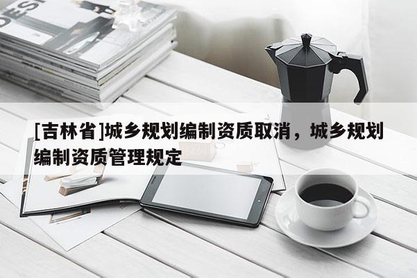 [吉林省]城鄉(xiāng)規(guī)劃編制資質(zhì)取消，城鄉(xiāng)規(guī)劃編制資質(zhì)管理規(guī)定