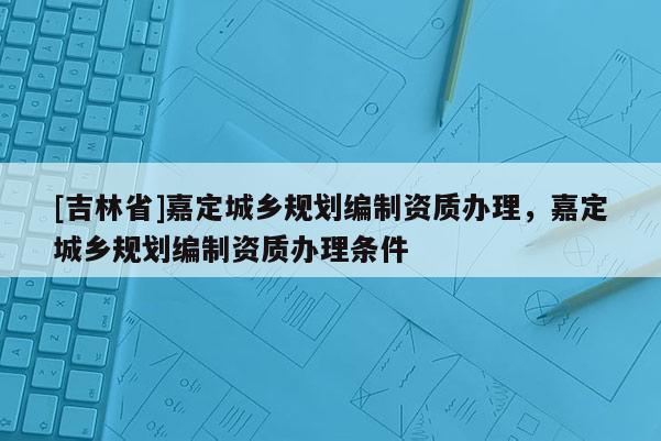 [吉林省]嘉定城鄉(xiāng)規(guī)劃編制資質辦理，嘉定城鄉(xiāng)規(guī)劃編制資質辦理條件