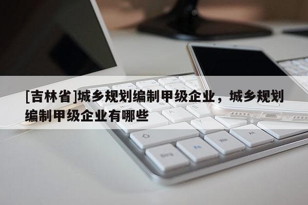 [吉林省]城鄉規劃編制甲級企業，城鄉規劃編制甲級企業有哪些