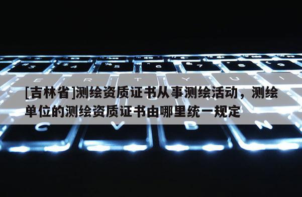 [吉林省]測繪資質證書從事測繪活動，測繪單位的測繪資質證書由哪里統一規定