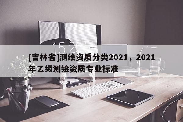 [吉林省]測繪資質(zhì)分類2021，2021年乙級測繪資質(zhì)專業(yè)標準
