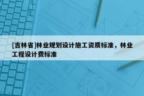 [吉林省]林業(yè)規(guī)劃設(shè)計(jì)施工資質(zhì)標(biāo)準(zhǔn)，林業(yè)工程設(shè)計(jì)費(fèi)標(biāo)準(zhǔn)