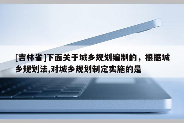 [吉林省]下面關(guān)于城鄉(xiāng)規(guī)劃編制的，根據(jù)城鄉(xiāng)規(guī)劃法,對城鄉(xiāng)規(guī)劃制定實(shí)施的是