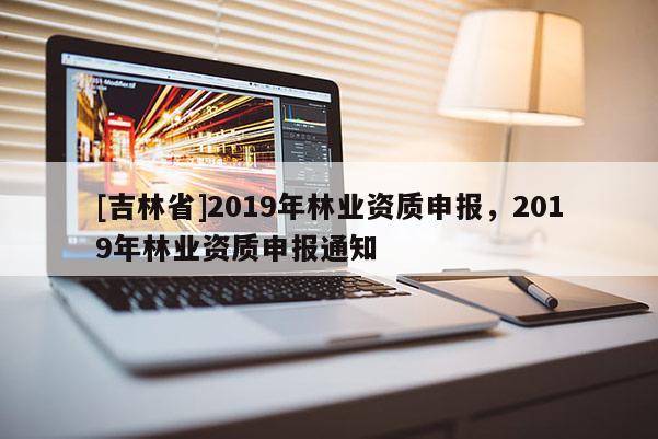 [吉林省]2019年林業資質申報，2019年林業資質申報通知