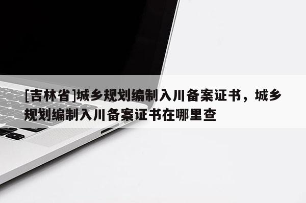 [吉林省]城鄉(xiāng)規(guī)劃編制入川備案證書(shū)，城鄉(xiāng)規(guī)劃編制入川備案證書(shū)在哪里查