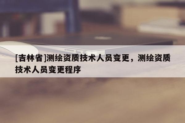 [吉林省]測(cè)繪資質(zhì)技術(shù)人員變更，測(cè)繪資質(zhì)技術(shù)人員變更程序