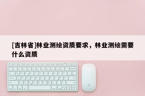 [吉林省]林業(yè)測繪資質(zhì)要求，林業(yè)測繪需要什么資質(zhì)