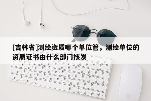 [吉林省]測(cè)繪資質(zhì)哪個(gè)單位管，測(cè)繪單位的資質(zhì)證書由什么部門核發(fā)