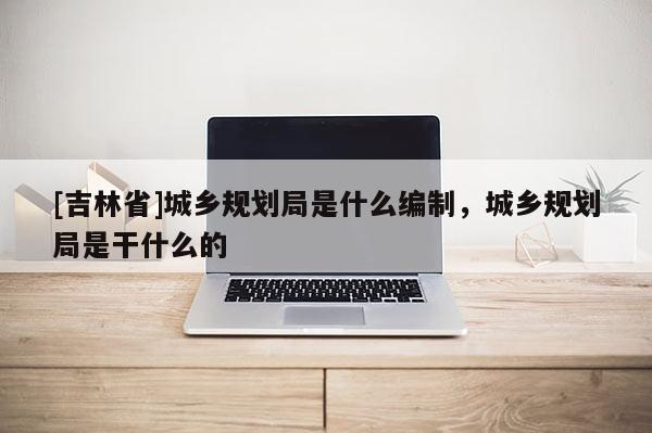 [吉林省]城鄉(xiāng)規(guī)劃局是什么編制，城鄉(xiāng)規(guī)劃局是干什么的