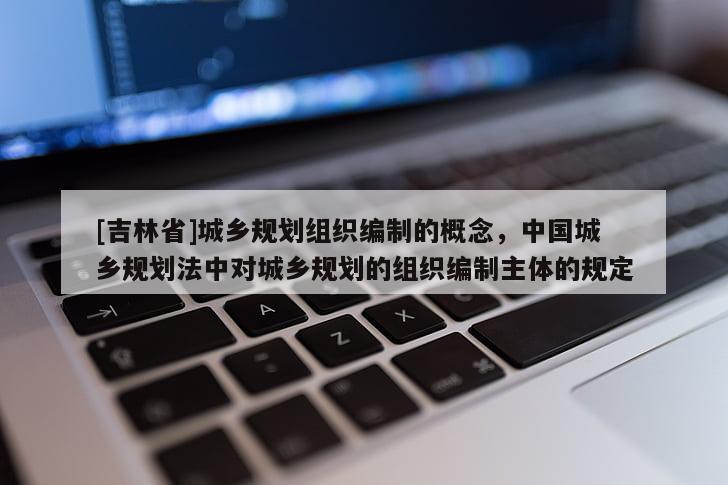 [吉林省]城鄉(xiāng)規(guī)劃組織編制的概念，中國城鄉(xiāng)規(guī)劃法中對(duì)城鄉(xiāng)規(guī)劃的組織編制主體的規(guī)定