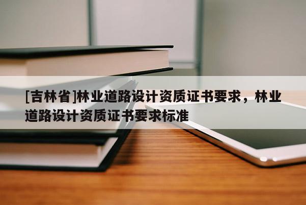 [吉林省]林業(yè)道路設(shè)計資質(zhì)證書要求，林業(yè)道路設(shè)計資質(zhì)證書要求標(biāo)準(zhǔn)