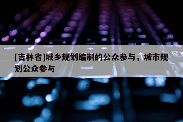 [吉林省]城鄉(xiāng)規(guī)劃編制的公眾參與，城市規(guī)劃公眾參與