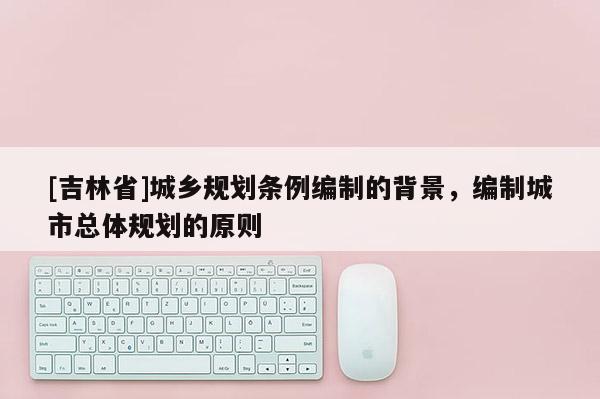 [吉林省]城鄉規劃條例編制的背景，編制城市總體規劃的原則