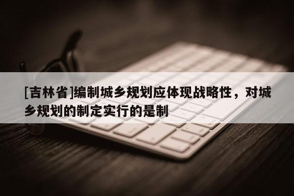 [吉林省]編制城鄉規劃應體現戰略性，對城鄉規劃的制定實行的是制