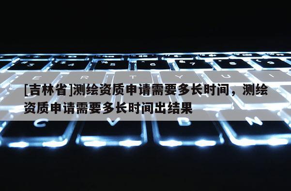 [吉林省]測繪資質(zhì)申請需要多長時間，測繪資質(zhì)申請需要多長時間出結(jié)果