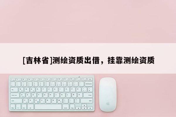 [吉林省]測繪資質出借，掛靠測繪資質