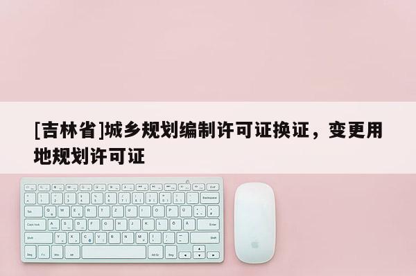 [吉林省]城鄉(xiāng)規(guī)劃編制許可證換證，變更用地規(guī)劃許可證