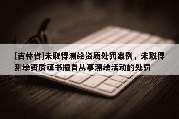 [吉林省]未取得測繪資質處罰案例，未取得測繪資質證書擅自從事測繪活動的處罰