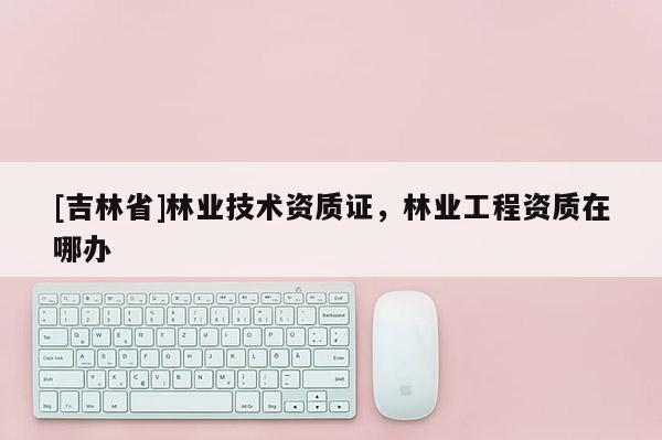 [吉林省]林業技術資質證，林業工程資質在哪辦