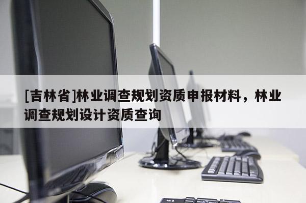 [吉林省]林業(yè)調(diào)查規(guī)劃資質(zhì)申報材料，林業(yè)調(diào)查規(guī)劃設(shè)計資質(zhì)查詢