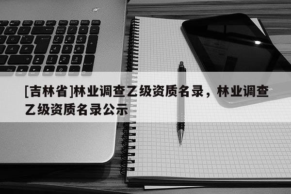 [吉林省]林業(yè)調(diào)查乙級(jí)資質(zhì)名錄，林業(yè)調(diào)查乙級(jí)資質(zhì)名錄公示