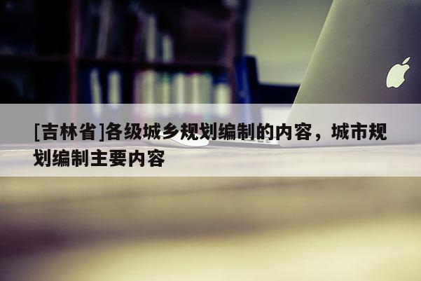 [吉林省]各級城鄉規劃編制的內容，城市規劃編制主要內容