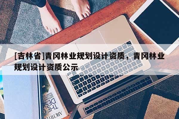 [吉林省]青岡林業規劃設計資質，青岡林業規劃設計資質公示