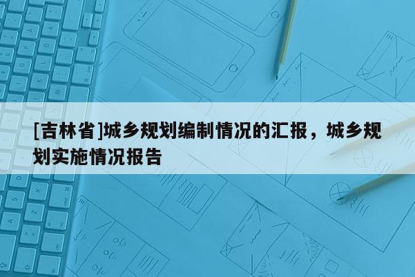 [吉林省]城鄉(xiāng)規(guī)劃編制情況的匯報(bào)，城鄉(xiāng)規(guī)劃實(shí)施情況報(bào)告