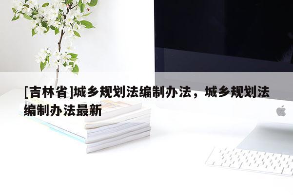 [吉林省]城鄉(xiāng)規(guī)劃法編制辦法，城鄉(xiāng)規(guī)劃法編制辦法最新