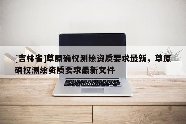 [吉林省]草原確權測繪資質要求最新，草原確權測繪資質要求最新文件