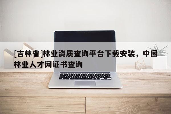 [吉林省]林業資質查詢平臺下載安裝，中國林業人才網證書查詢