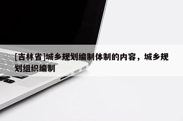 [吉林省]城鄉規劃編制體制的內容，城鄉規劃組織編制