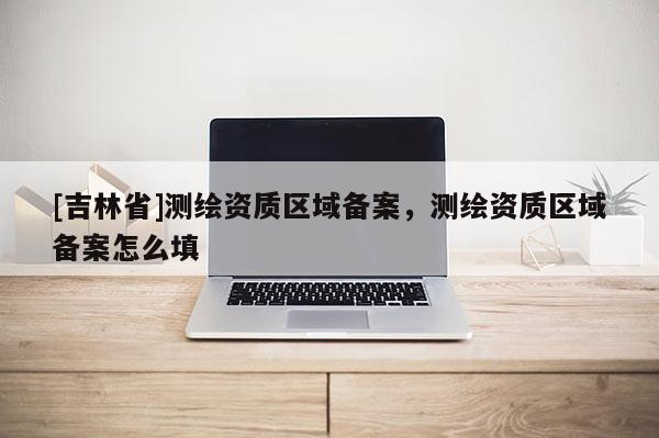 [吉林省]測繪資質區域備案，測繪資質區域備案怎么填